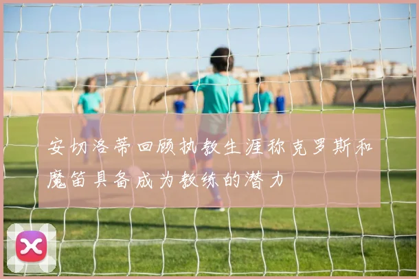 安切洛蒂回顾执教生涯称克罗斯和魔笛具备成为教练的潜力