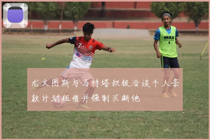 尤文图斯与马特塔积极洽谈个人条款计划租借并强制买断他