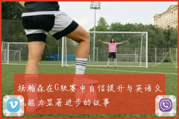杨瀚森在G联赛中自信提升与英语交流能力显著进步的故事
