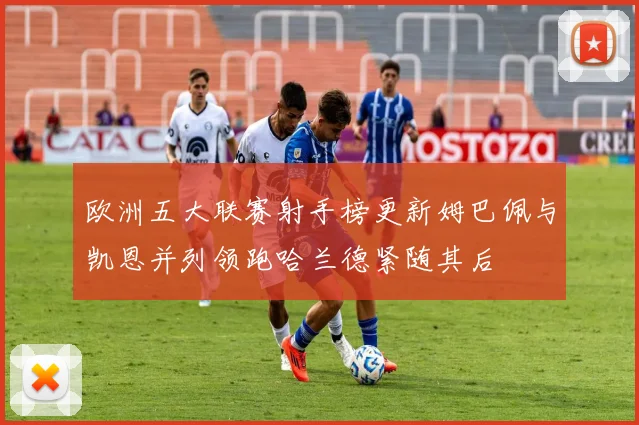欧洲五大联赛射手榜更新姆巴佩与凯恩并列领跑哈兰德紧随其后