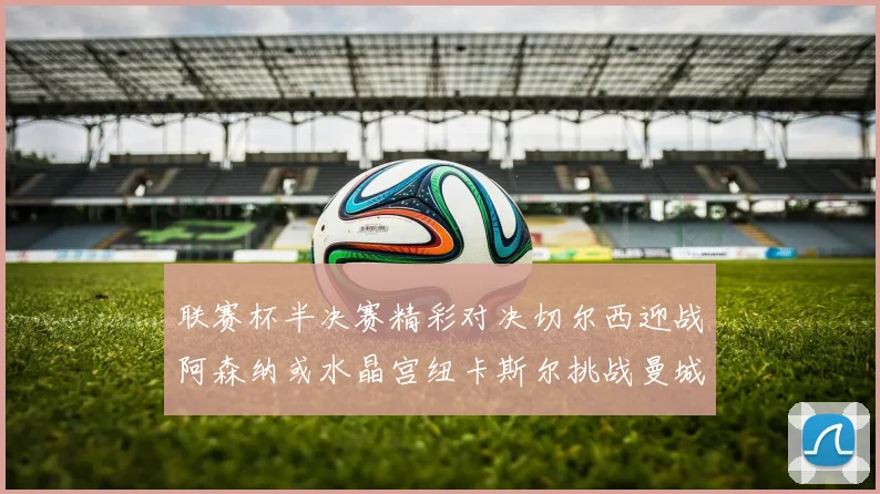 联赛杯半决赛精彩对决切尔西迎战阿森纳或水晶宫纽卡斯尔挑战曼城
