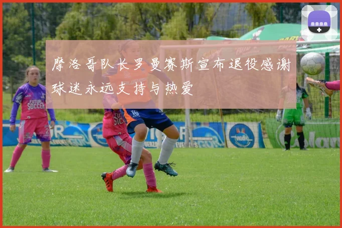 摩洛哥队长罗曼赛斯宣布退役感谢球迷永远支持与热爱