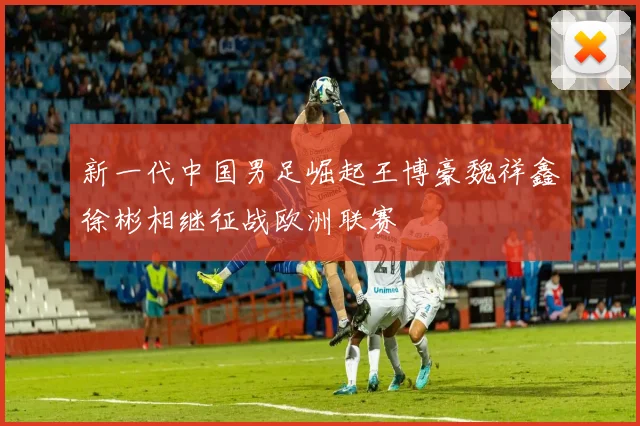 新一代中国男足崛起王博豪魏祥鑫徐彬相继征战欧洲联赛