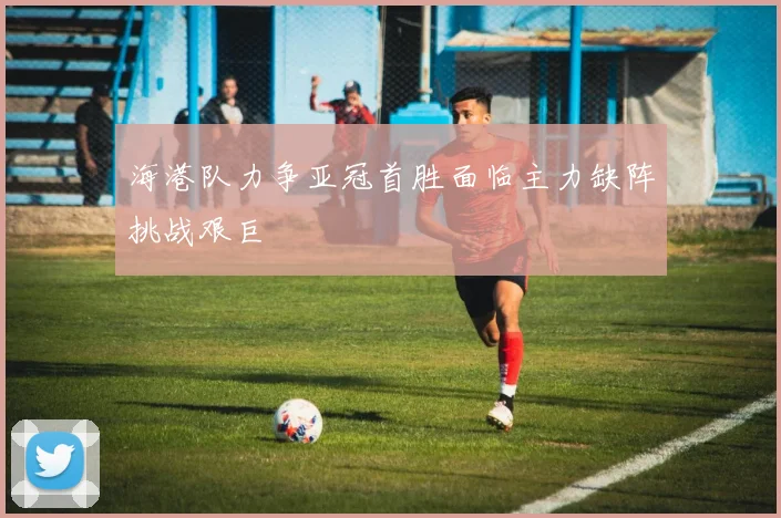 海港队力争亚冠首胜面临主力缺阵挑战艰巨