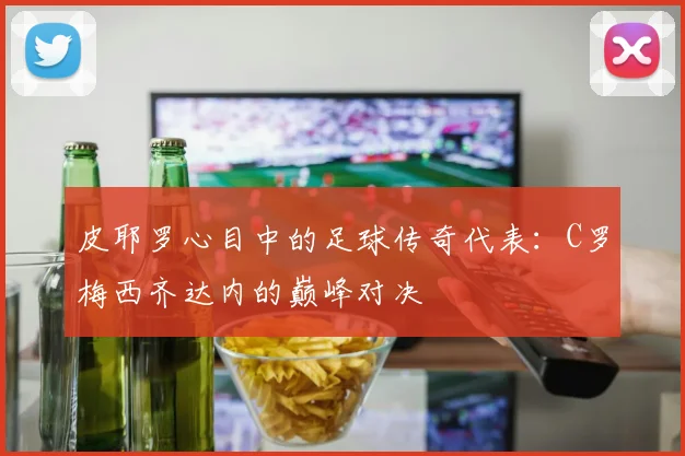 皮耶罗心目中的足球传奇代表：C罗梅西齐达内的巅峰对决