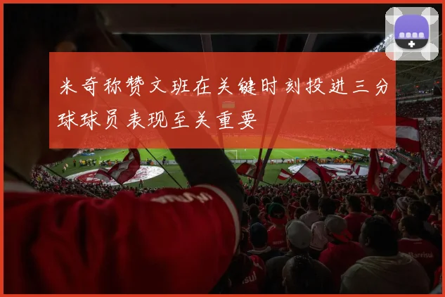 米奇称赞文班在关键时刻投进三分球球员表现至关重要