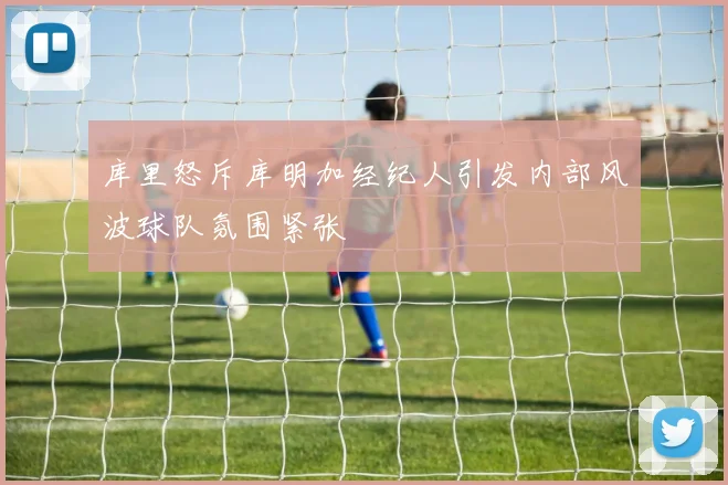 库里怒斥库明加经纪人引发内部风波球队氛围紧张
