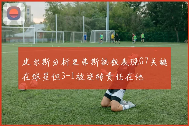 皮尔斯分析里弗斯执教表现G7关键在球星但3-1被逆转责任在他