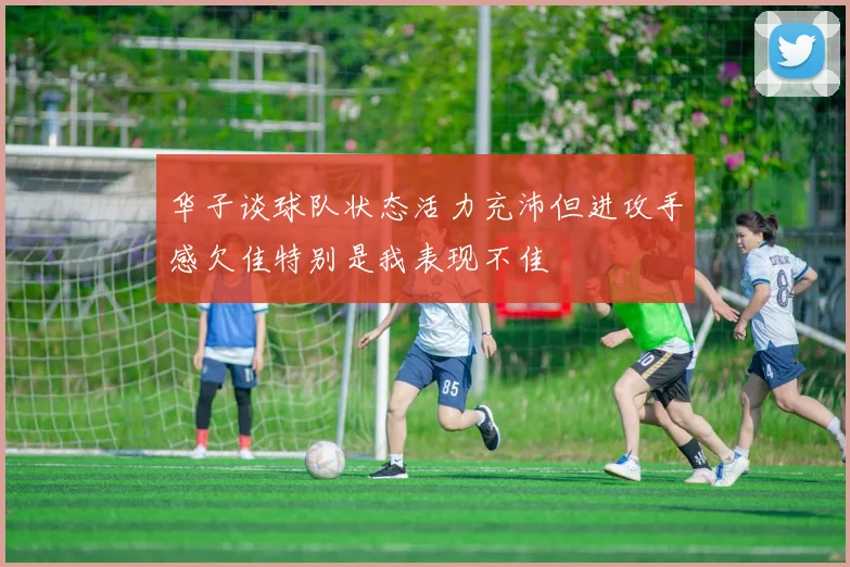 华子谈球队状态活力充沛但进攻手感欠佳特别是我表现不佳