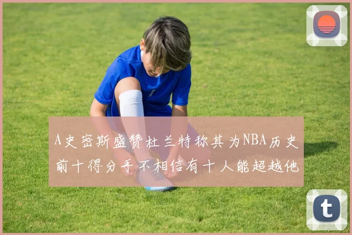 A史密斯盛赞杜兰特称其为NBA历史前十得分手不相信有十人能超越他