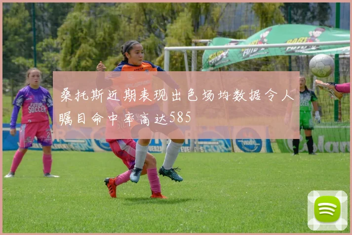 桑托斯近期表现出色场均数据令人瞩目命中率高达585