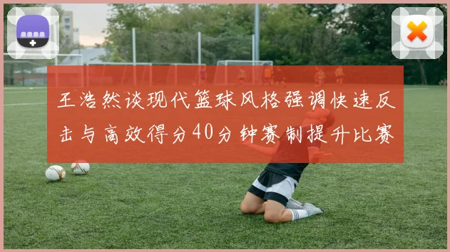 王浩然谈现代篮球风格强调快速反击与高效得分40分钟赛制提升比赛观赏性