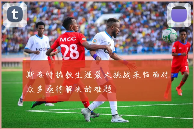 斯洛特执教生涯最大挑战来临面对众多亟待解决的难题