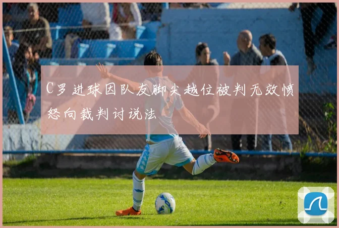 C罗进球因队友脚尖越位被判无效愤怒向裁判讨说法