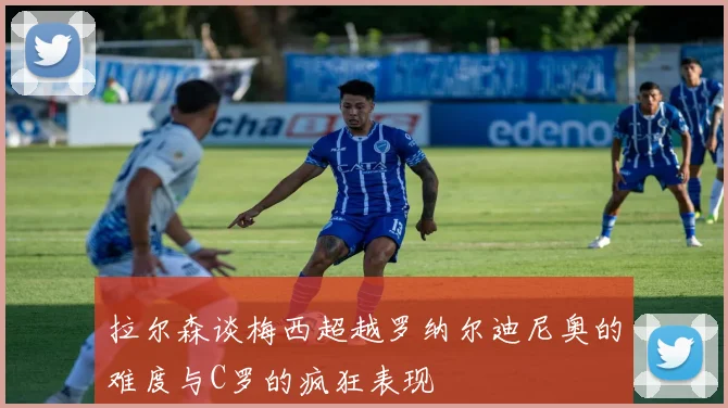 拉尔森谈梅西超越罗纳尔迪尼奥的难度与C罗的疯狂表现
