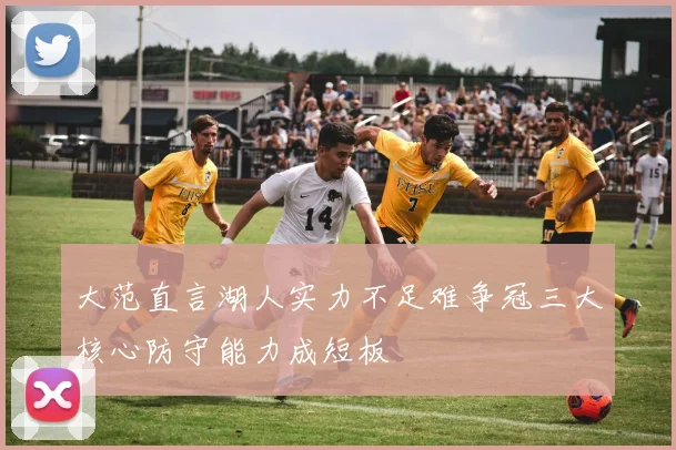 大范直言湖人实力不足难争冠三大核心防守能力成短板