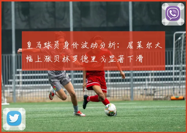 皇马球员身价波动分析：居莱尔大幅上涨贝林罗德里戈显著下滑