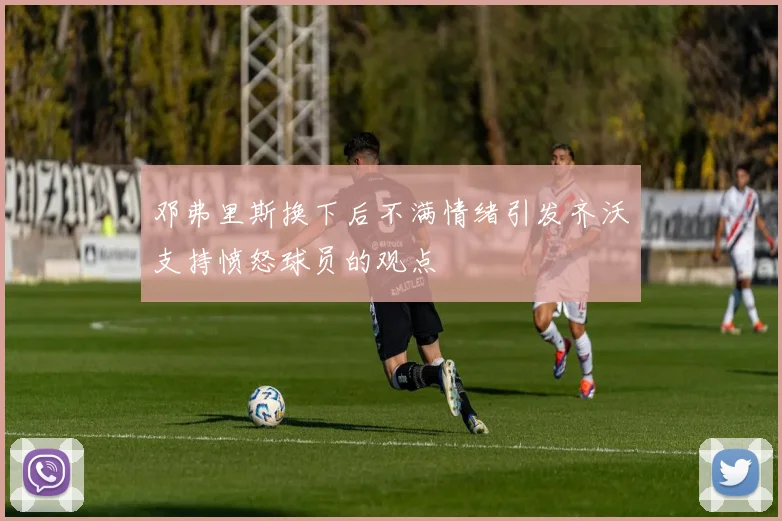 邓弗里斯换下后不满情绪引发齐沃支持愤怒球员的观点