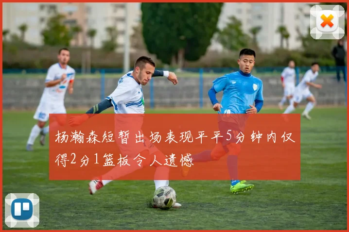 杨瀚森短暂出场表现平平5分钟内仅得2分1篮板令人遗憾
