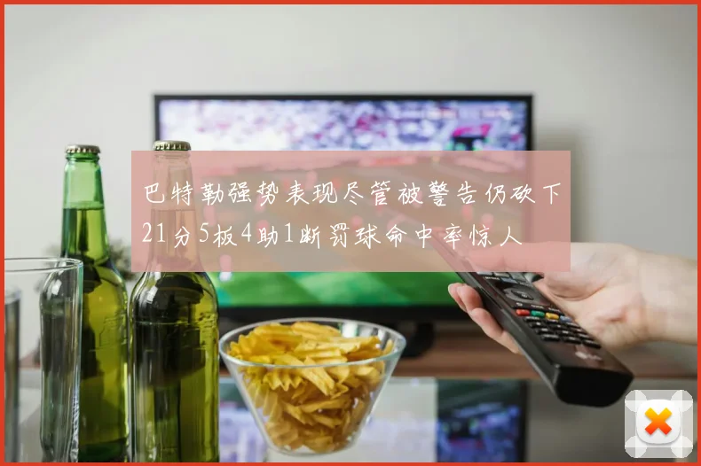 巴特勒强势表现尽管被警告仍砍下21分5板4助1断罚球命中率惊人
