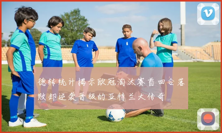 德转统计揭示欧冠淘汰赛首回合落败却逆袭晋级的亚特兰大传奇