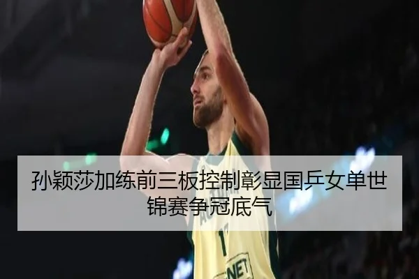 孙颖莎加练前三板控制彰显国乒女单世锦赛争冠底气